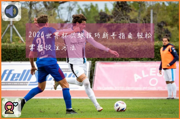 2026世界杯买球技巧新手指南 轻松掌握投注方法